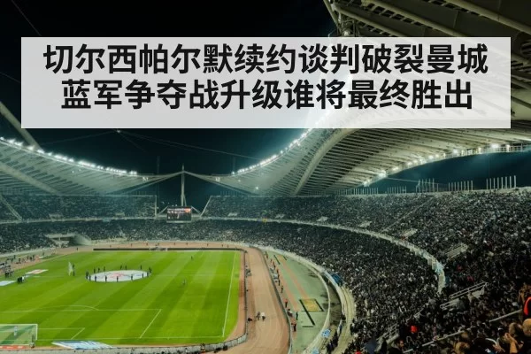 切尔西帕尔默续约谈判破裂曼城蓝军争夺战升级谁将最终胜出