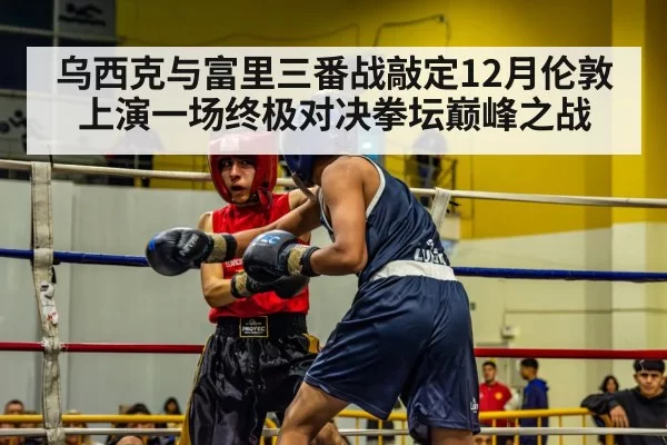 乌西克与富里三番战敲定12月伦敦上演一场终极对决拳坛巅峰之战