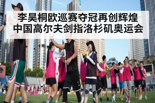 李昊桐欧巡赛夺冠再创辉煌 中国高尔夫剑指洛杉矶奥运会